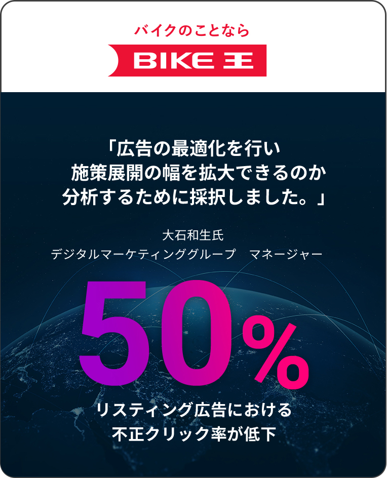 バイクのことなら BIKE王 「広告の最適化を行い施策展開の幅を拡大できるのか分析するために採択しました。」大石和生氏 デジタルマーケティンググループ　マネージャー　50% リスティング広告における不正クリック率が低下