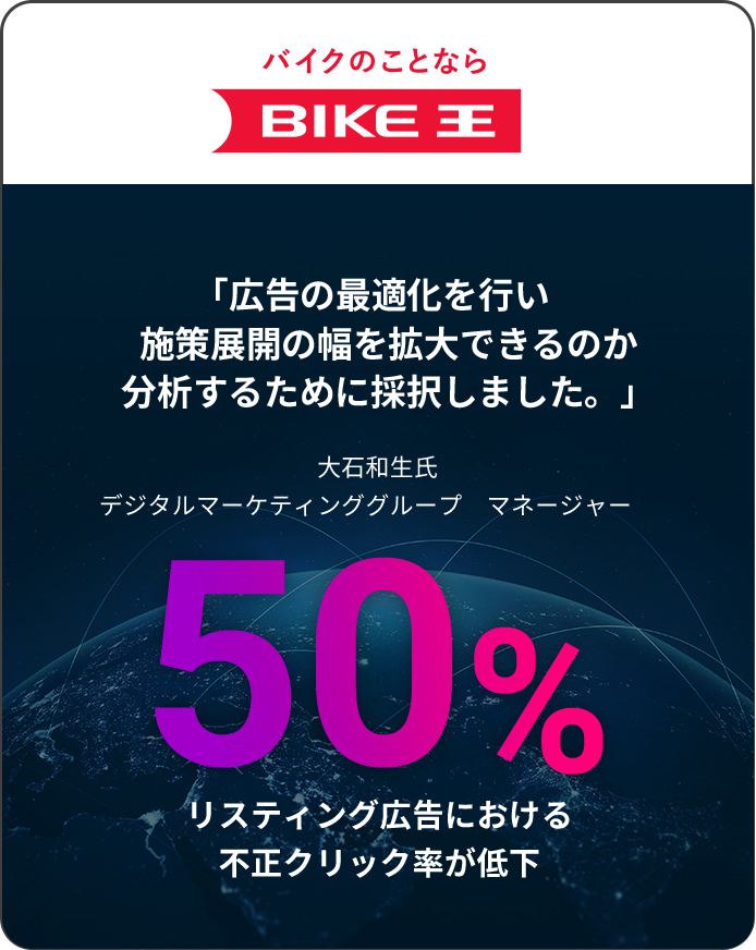 バイクのことなら BIKE王 「広告の最適化を行い施策展開の幅を拡大できるのか分析するために採択しました。」大石和生氏 デジタルマーケティンググループ　マネージャー　50% リスティング広告における不正クリック率が低下