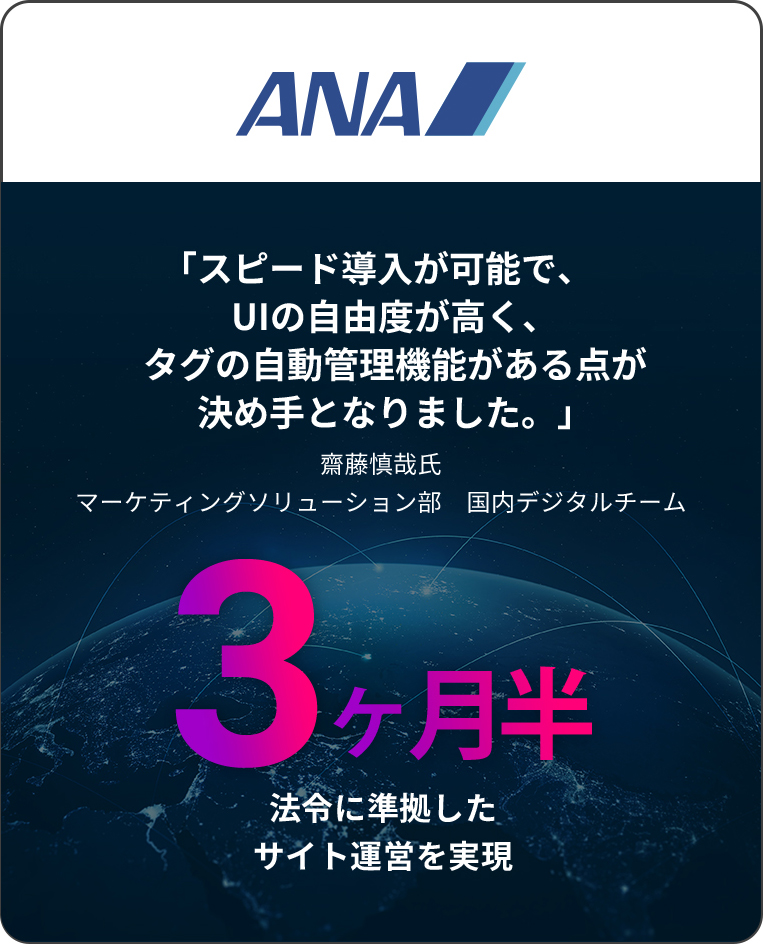 ANA 「スピード導入が可能で、UIの自由度が高く、タグの自動管理機能がある点が決め手となりました。」 齋藤慎哉氏 マーケティングソリューション部　国内デジタルチーム 3 ヶ月半 法令に準拠したサイト運営を実現