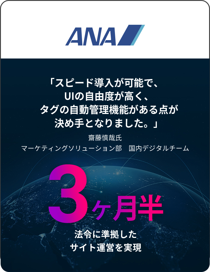 ANA 「スピード導入が可能で、UIの自由度が高く、タグの自動管理機能がある点が決め手となりました。」 齋藤慎哉氏 マーケティングソリューション部　国内デジタルチーム 3 ヶ月半 法令に準拠したサイト運営を実現