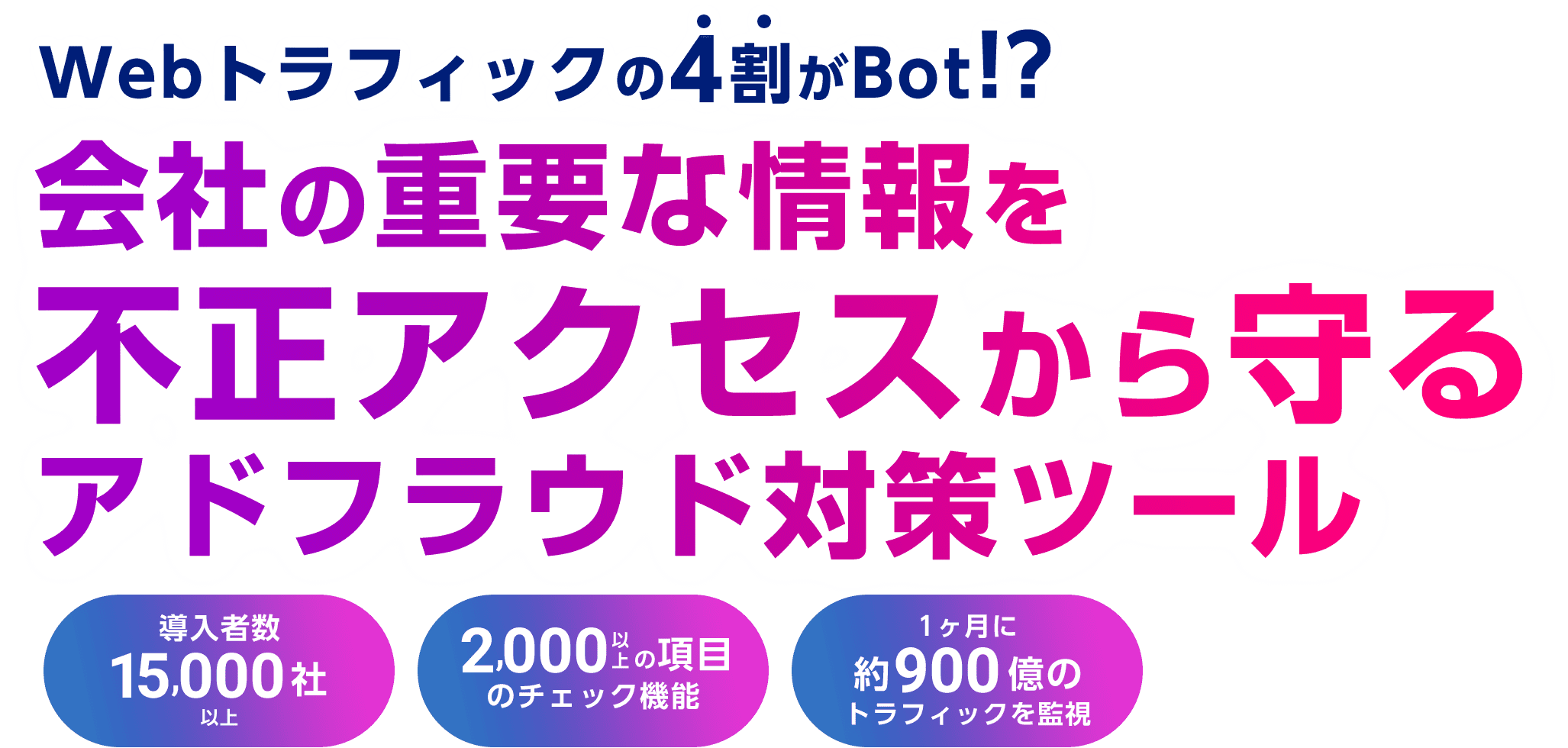 Webトラフィックの4割がBot!? 会社の重要な情報を不正アクセスから守るアドフラウド対策ツール 導⼊者数 15,000社以上 2,000 以上の項目のチェック機能 1ヶ⽉に 約900億のトラフィックを監視