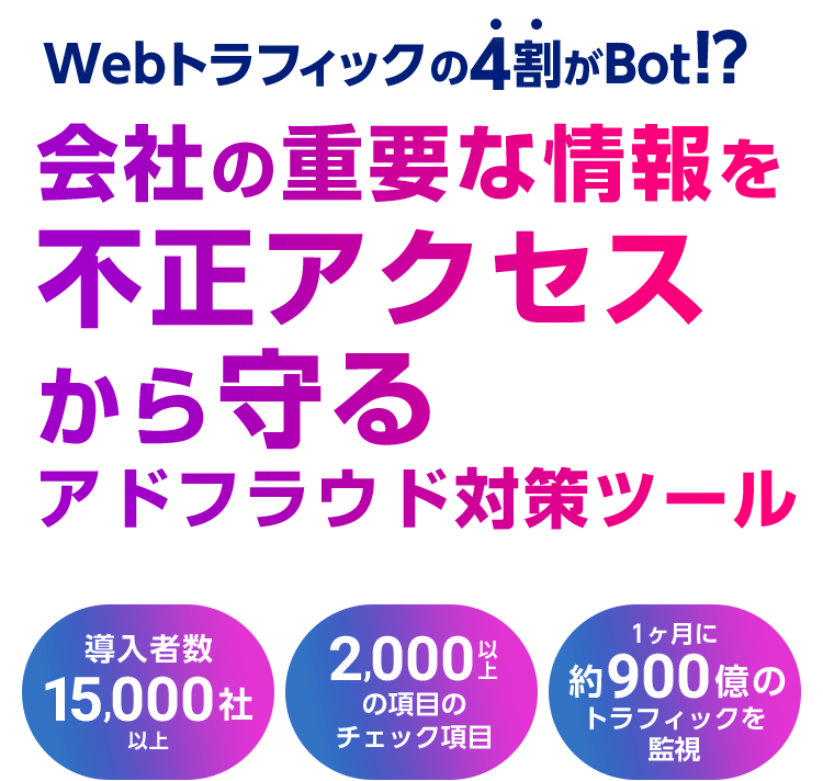 Webトラフィックの4割がBot!? 会社の重要な情報を不正アクセスから守るアドフラウド対策ツール 導⼊者数 15,000社以上 2,000 以上の項目のチェック機能 1ヶ⽉に 約900億のトラフィックを監視