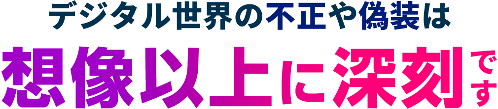 デジタル世界の不正や偽装は想像以上に深刻です