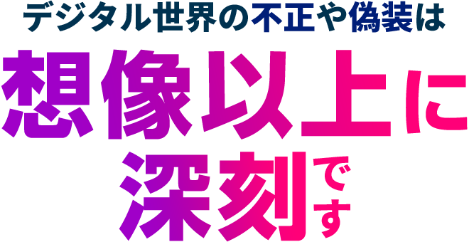 デジタル世界の不正や偽装は想像以上に深刻です